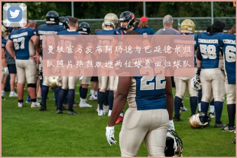 曼联官方发布阿玛德与巴延德尔归队照片热烈欢迎两位球员回归球队