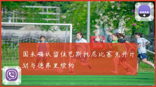 国米确认留住巴斯托尼比塞克并计划与德弗里续约