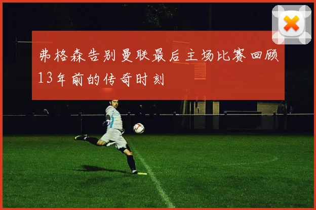 弗格森告别曼联最后主场比赛回顾13年前的传奇时刻