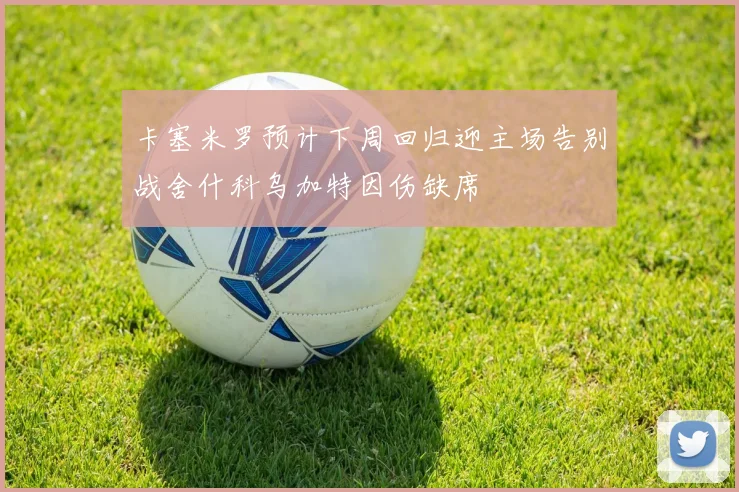 卡塞米罗预计下周回归迎主场告别战舍什科乌加特因伤缺席
