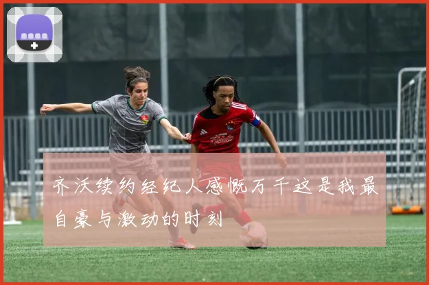齐沃续约经纪人感慨万千这是我最自豪与激动的时刻