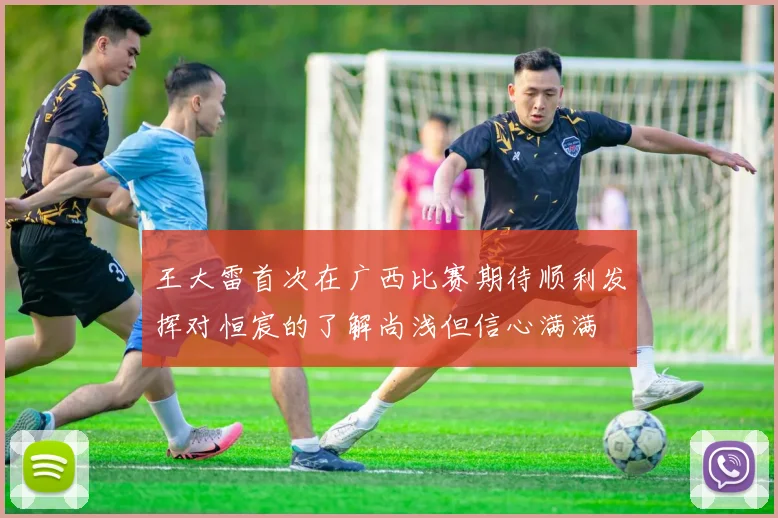 王大雷首次在广西比赛期待顺利发挥对恒宸的了解尚浅但信心满满