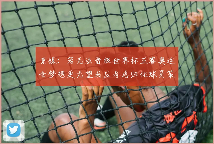 京媒：若无法晋级世界杯正赛奥运会梦想更无望或应考虑归化球员策略