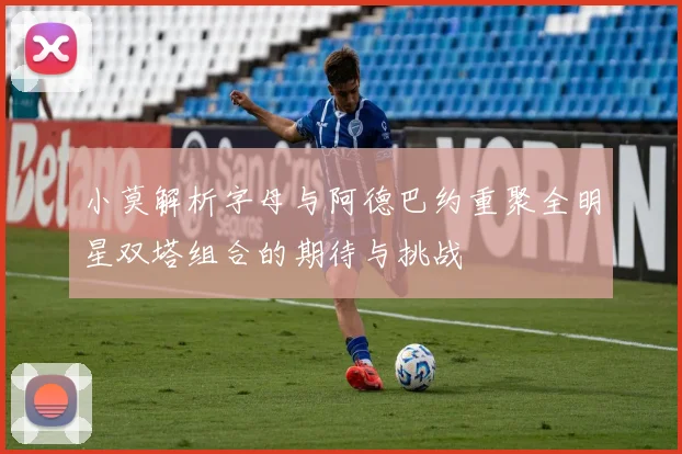 小莫解析字母与阿德巴约重聚全明星双塔组合的期待与挑战