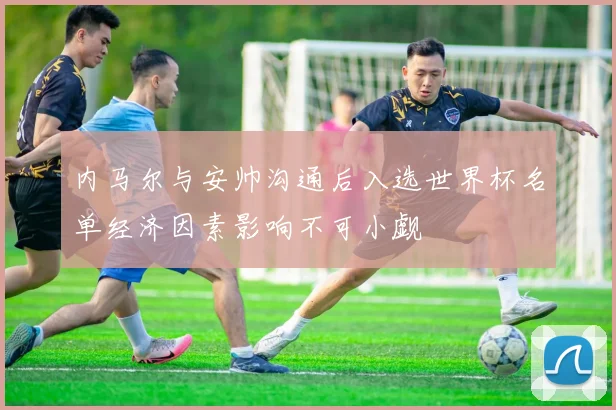 内马尔与安帅沟通后入选世界杯名单经济因素影响不可小觑