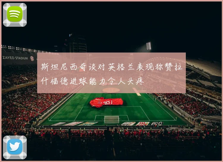 斯坦尼西奇谈对英格兰表现称赞拉什福德进球能力令人头疼