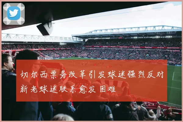 切尔西票务改革引发球迷强烈反对新老球迷联系愈发困难