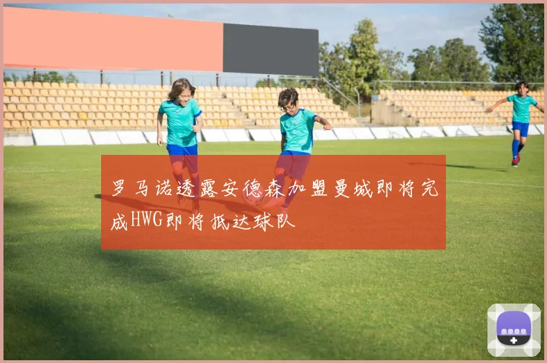 罗马诺透露安德森加盟曼城即将完成HWG即将抵达球队